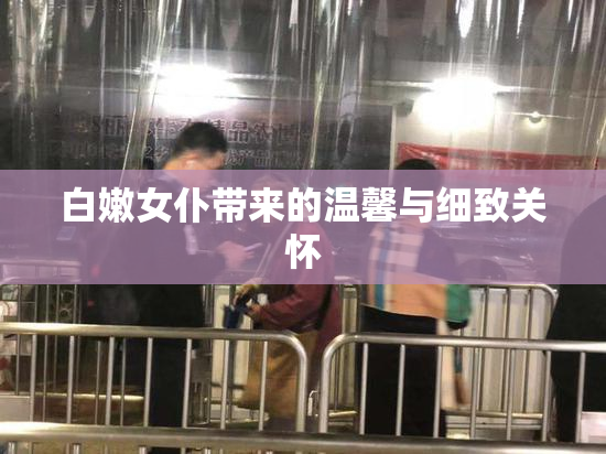 白嫩女仆带来的温馨与细致关怀