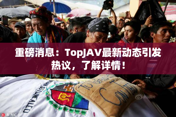 重磅消息：TopJAV最新动态引发热议，了解详情！