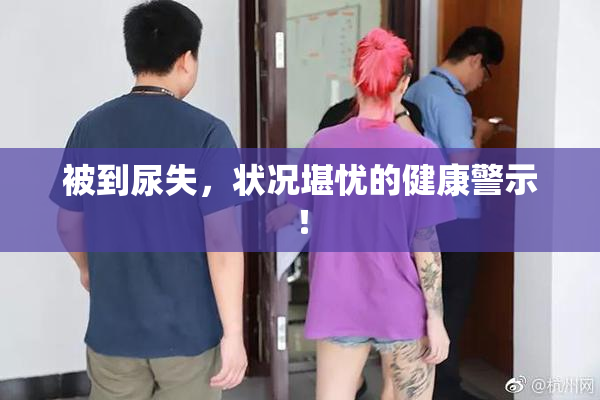 被到尿失，状况堪忧的健康警示！
