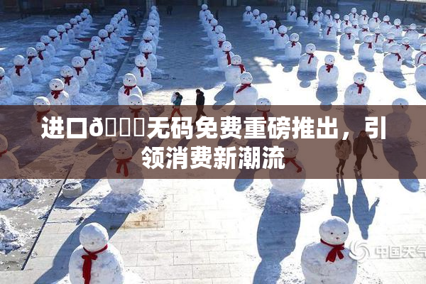进口🔞无码免费重磅推出，引领消费新潮流