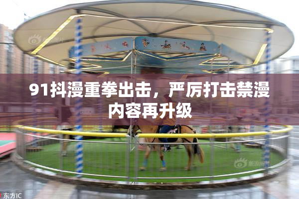91抖漫重拳出击，严厉打击禁漫内容再升级