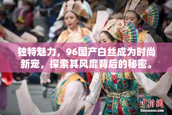 独特魅力，96国产白丝成为时尚新宠，探索其风靡背后的秘密。