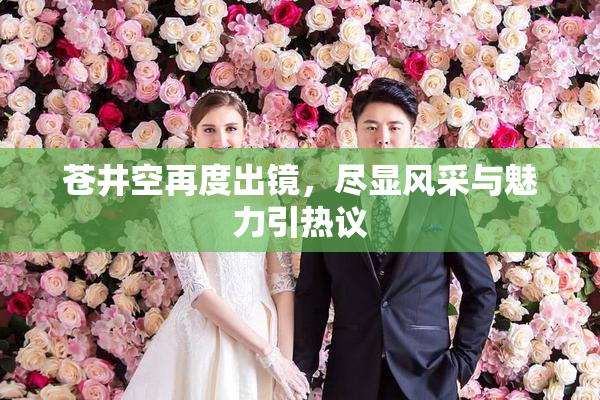 苍井空再度出镜，尽显风采与魅力引热议