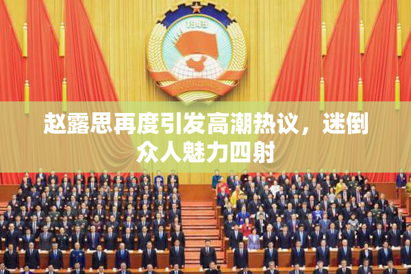 赵露思再度引发高潮热议，迷倒众人魅力四射
