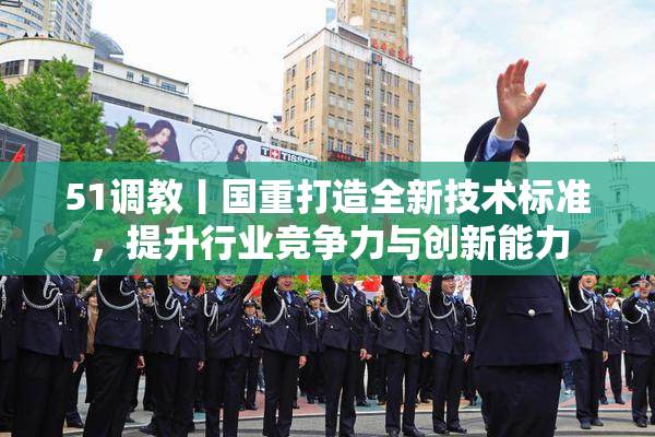 51调教丨国重打造全新技术标准，提升行业竞争力与创新能力