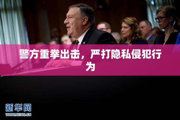 警方重拳出击，严打隐私侵犯行为