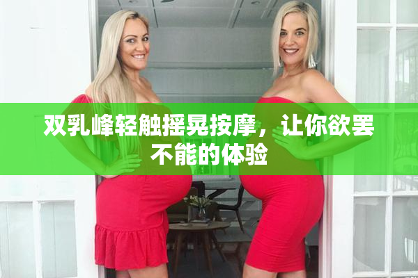 双乳峰轻触摇晃按摩，让你欲罢不能的体验