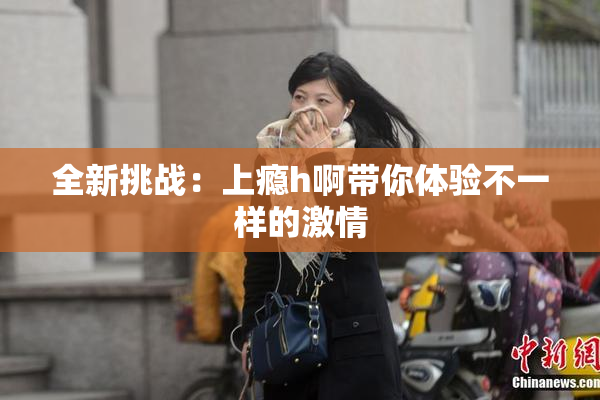 全新挑战：上瘾h啊带你体验不一样的激情