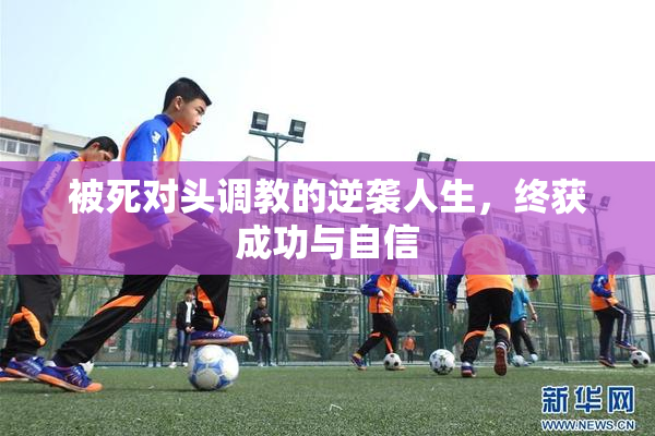 被死对头调教的逆袭人生，终获成功与自信