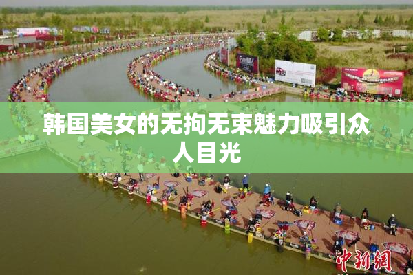 韩国美女的无拘无束魅力吸引众人目光