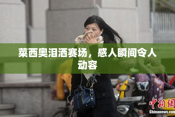 菜西奥泪洒赛场，感人瞬间令人动容