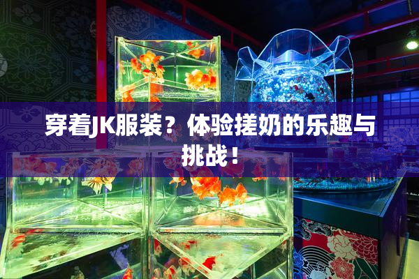 穿着JK服装？体验搓奶的乐趣与挑战！