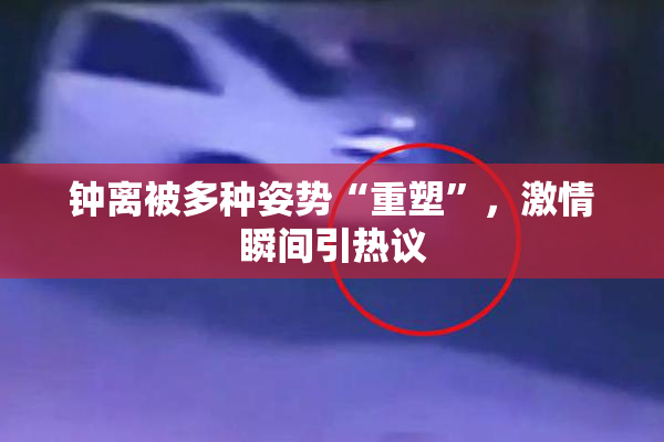 钟离被多种姿势“重塑”，激情瞬间引热议