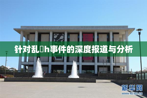 针对乱婬h事件的深度报道与分析