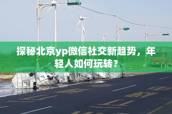 探秘北京yp微信社交新趋势，年轻人如何玩转？