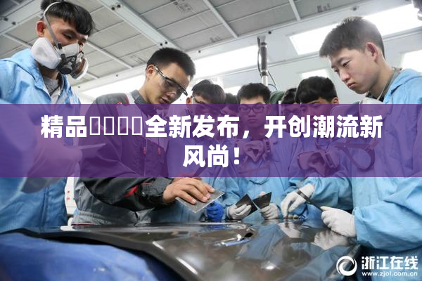 精品❌‌❌‌全新发布，开创潮流新风尚！