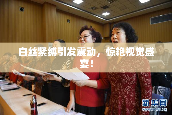 白丝紧缚引发震动，惊艳视觉盛宴！
