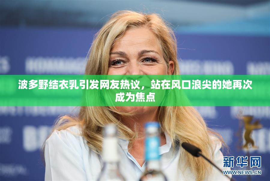 波多野结衣乳引发网友热议，站在风口浪尖的她再次成为焦点