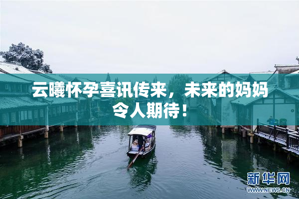 云曦怀孕喜讯传来，未来的妈妈令人期待！