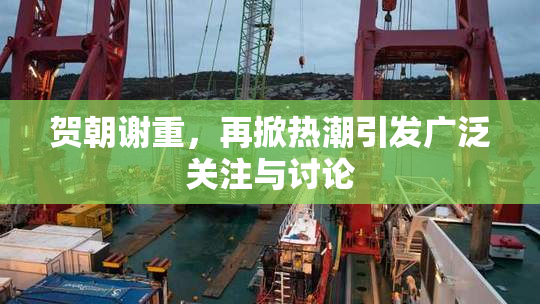 贺朝谢重，再掀热潮引发广泛关注与讨论