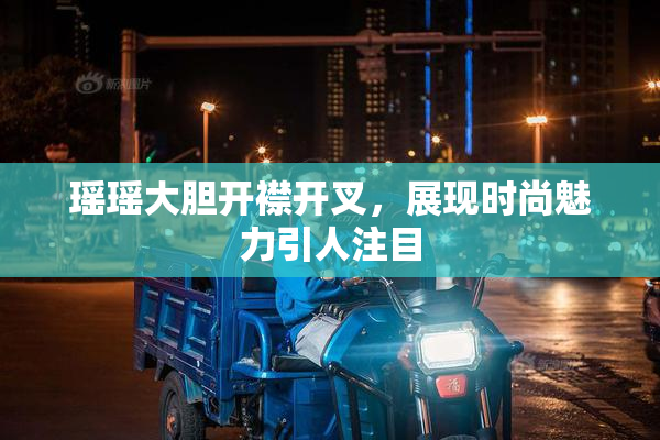 瑶瑶大胆开襟开叉，展现时尚魅力引人注目