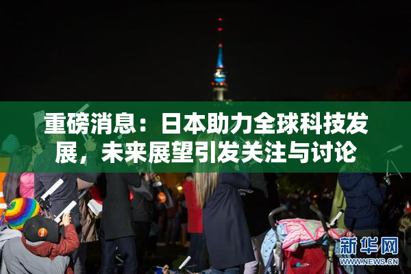 重磅消息：日本助力全球科技发展，未来展望引发关注与讨论