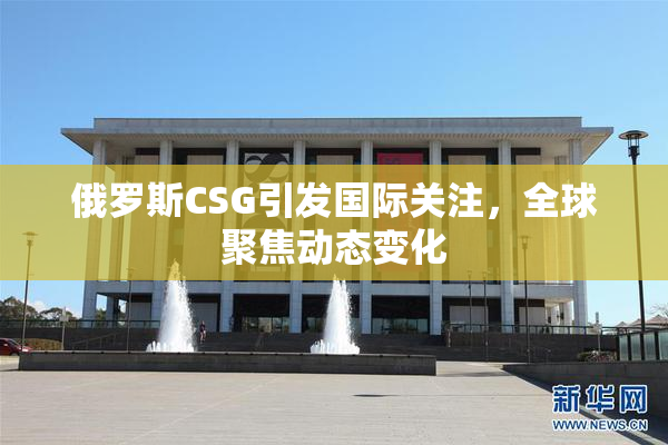 俄罗斯CSG引发国际关注，全球聚焦动态变化