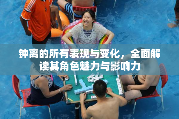 钟离的所有表现与变化，全面解读其角色魅力与影响力