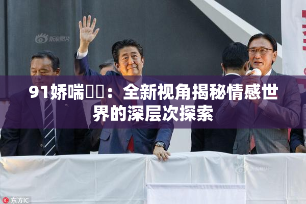 91娇喘❌‌：全新视角揭秘情感世界的深层次探索