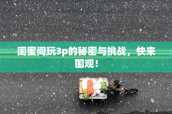 闺蜜间玩3p的秘密与挑战，快来围观！