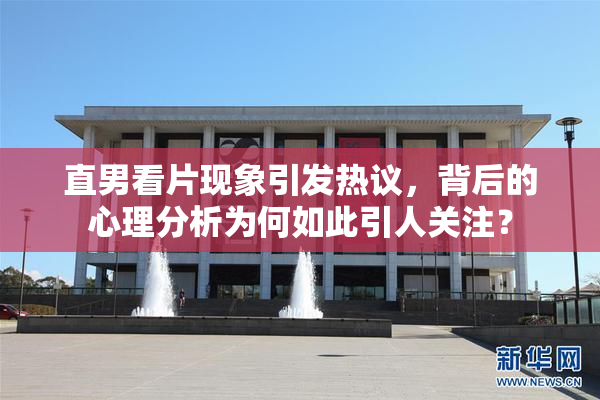 直男看片现象引发热议，背后的心理分析为何如此引人关注？