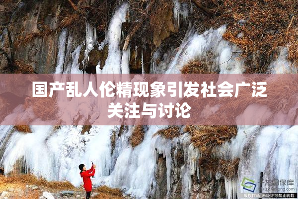 国产乱人伦精现象引发社会广泛关注与讨论