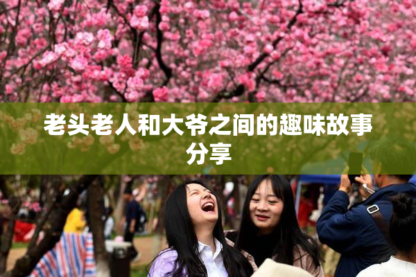 老头老人和大爷之间的趣味故事分享