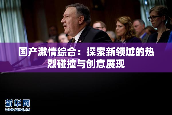 国产激情综合：探索新领域的热烈碰撞与创意展现
