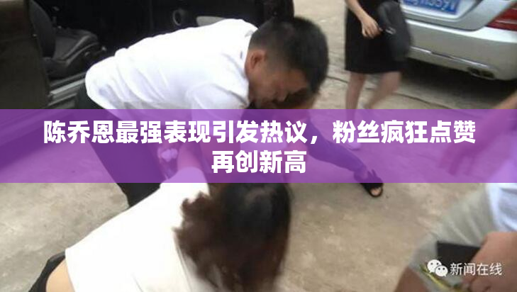 陈乔恩最强表现引发热议，粉丝疯狂点赞再创新高