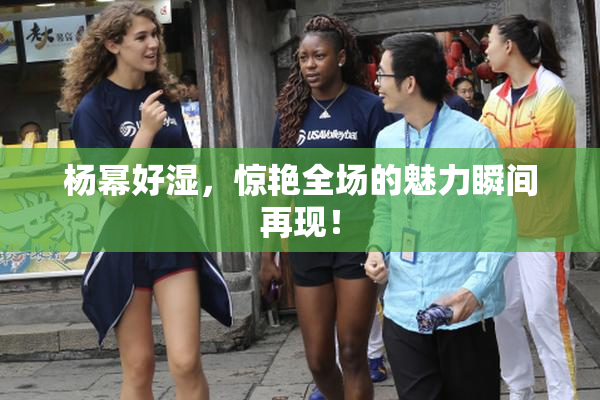 杨幂好湿，惊艳全场的魅力瞬间再现！