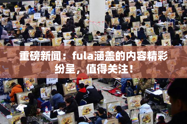重磅新闻：fula涵盖的内容精彩纷呈，值得关注！