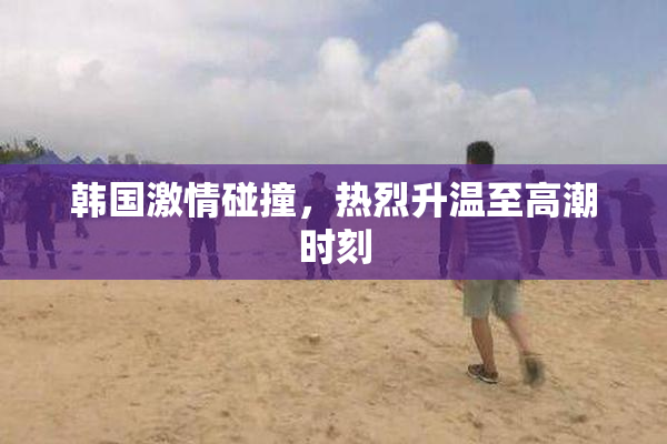 韩国激情碰撞，热烈升温至高潮时刻