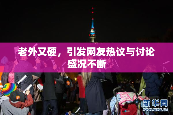 老外又硬，引发网友热议与讨论盛况不断