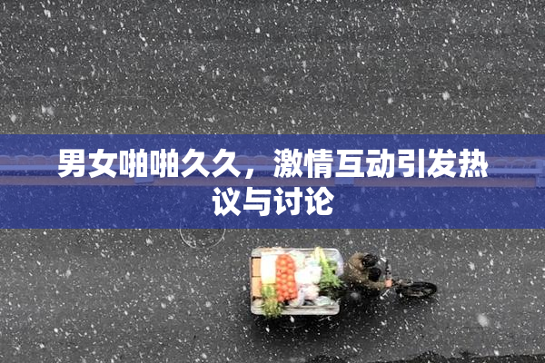 男女啪啪久久，激情互动引发热议与讨论