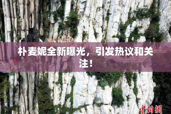 朴麦妮全新曝光，引发热议和关注！