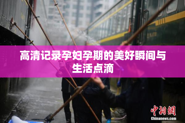 高清记录孕妇孕期的美好瞬间与生活点滴