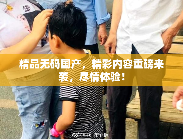 精品无码国产，精彩内容重磅来袭，尽情体验！