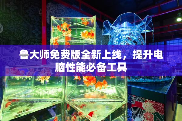 鲁大师免费版全新上线，提升电脑性能必备工具