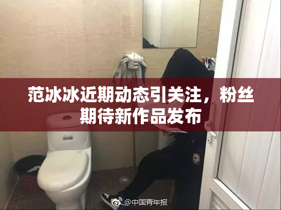 范冰冰近期动态引关注，粉丝期待新作品发布
