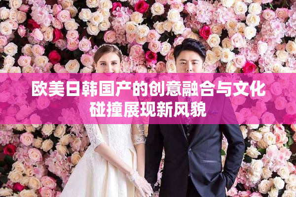 欧美日韩国产的创意融合与文化碰撞展现新风貌