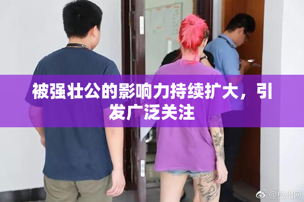 被强壮公的影响力持续扩大，引发广泛关注