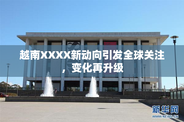 越南XXXX新动向引发全球关注，变化再升级