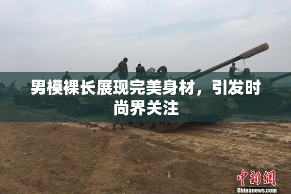 男模裸长展现完美身材，引发时尚界关注