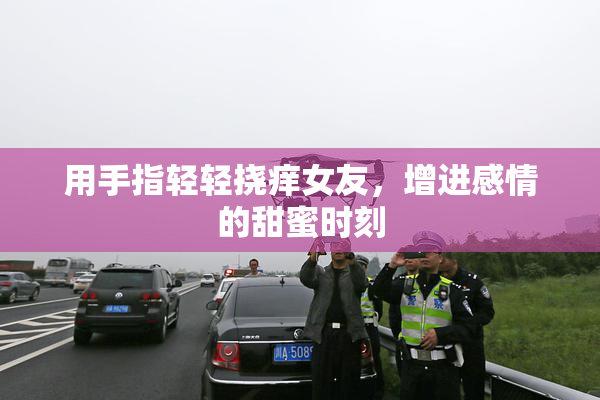 用手指轻轻挠痒女友，增进感情的甜蜜时刻